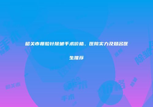 韶关市瘦脸针除皱手术价格、医院实力及知名医生推荐