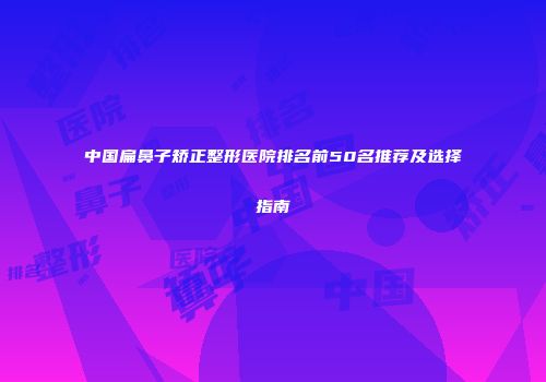 中国扁鼻子矫正整形医院排名前50名推荐及选择指南