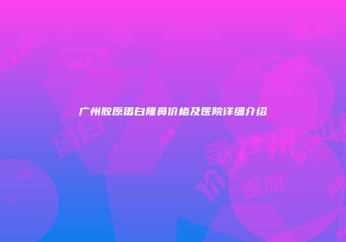 广州胶原蛋白隆鼻价格及医院详细介绍