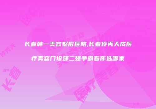 长春韩一美容整形医院,长春伶秀天成医疗美容门诊部二强争霸看你选哪家