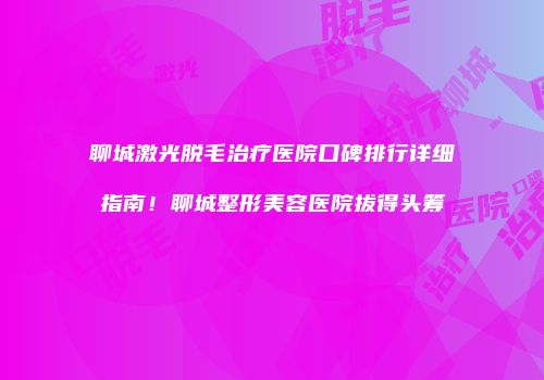 聊城激光脱毛治疗医院口碑排行详细指南！聊城整形美容医院拔得头筹