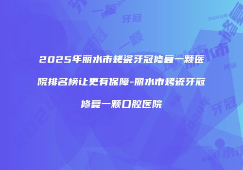 2025年丽水市烤瓷牙冠修复一颗医院排名榜让更有保障-丽水市烤瓷牙冠修复一颗口腔医院