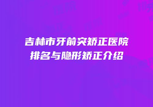 吉林市牙前突矫正医院排名与隐形矫正介绍