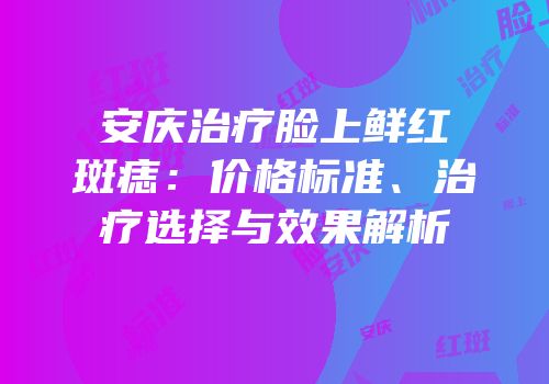 安庆治疗脸上鲜红斑痣：价格标准、治疗选择与效果解析