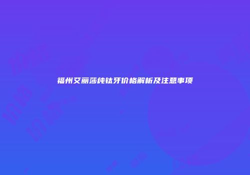福州艾丽莎纯钛牙价格解析及注意事项