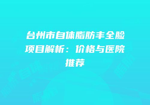 台州市自体脂肪丰全脸项目解析：价格与医院推荐