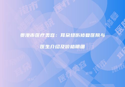 贵港市医疗美容：耳朵烧伤修复医院与医生介绍及价格明细