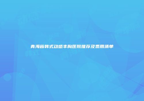 青海省韩式动感丰胸医院推荐及费用清单