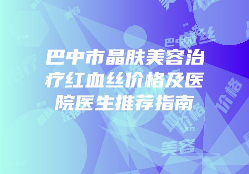 巴中市晶肤美容治疗红血丝价格及医院医生推荐指南