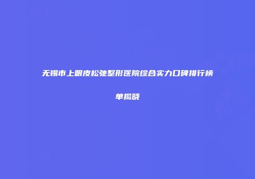 无锡市上眼皮松弛整形医院综合实力口碑排行榜单揭晓