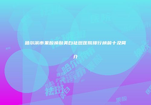 哈尔滨市果酸换肤美白祛斑医院排行榜前十及简介