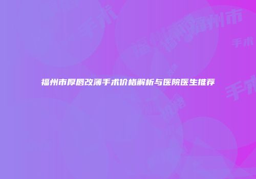 福州市厚唇改薄手术价格解析与医院医生推荐