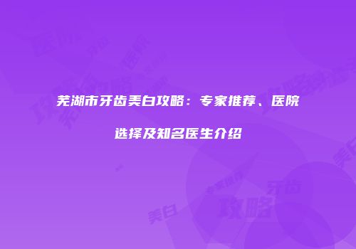 芜湖市牙齿美白攻略：专家推荐、医院选择及知名医生介绍