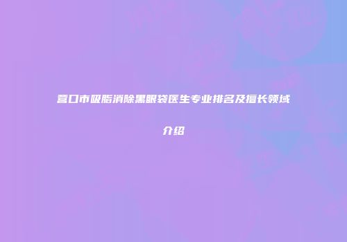 营口市吸脂消除黑眼袋医生专业排名及擅长领域介绍