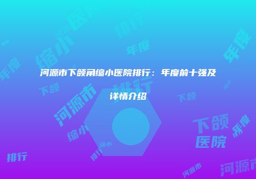 河源市下颌角缩小医院排行：年度前十强及详情介绍