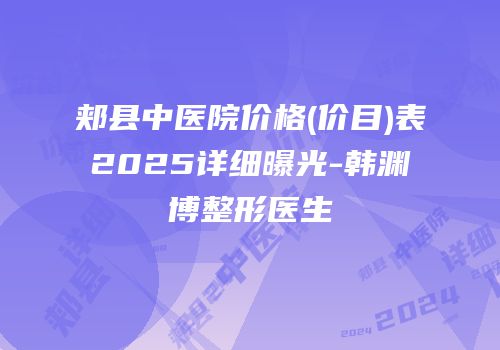 郏县中医院价格(价目)表2025详细曝光-韩渊博整形医生