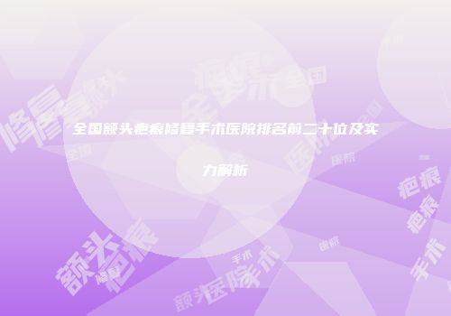 全国额头疤痕修复手术医院排名前二十位及实力解析