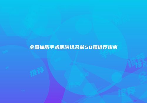 全国抽脂手术医院排名前50强推荐指南