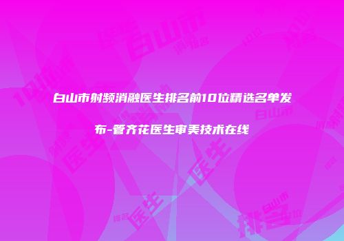 白山市射频消融医生排名前10位精选名单发布-管齐花医生审美技术在线