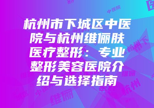 杭州市下城区中医院与杭州维俪肤医疗整形：专业整形美容医院介绍与选择指南