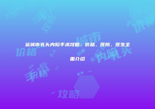 运城市乳头内陷手术攻略：价格、医院、医生全面介绍