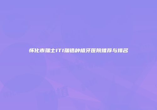 怀化市瑞士ITI瑞锆种植牙医院推荐与排名