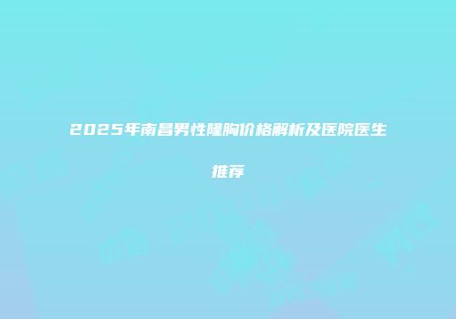 2025年南昌男性隆胸价格解析及医院医生推荐