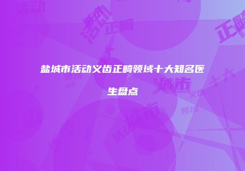 盐城市活动义齿正畸领域十大知名医生盘点