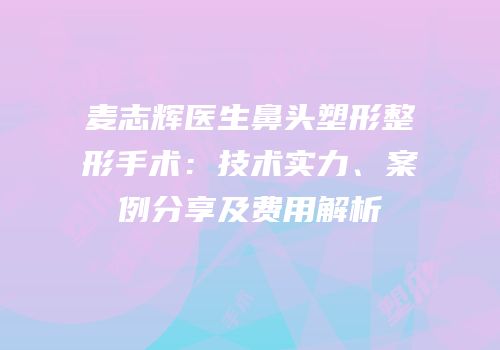 麦志辉医生鼻头塑形整形手术：技术实力、案例分享及费用解析