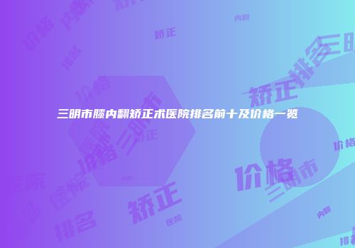 三明市膝内翻矫正术医院排名前十及价格一览