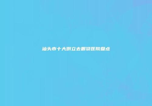 汕头市十大倒立去眼袋医院盘点