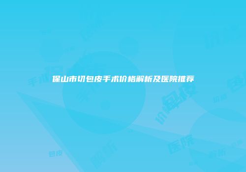 保山市切包皮手术价格解析及医院推荐