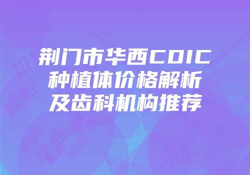 荆门市华西CDIC种植体价格解析及齿科机构推荐