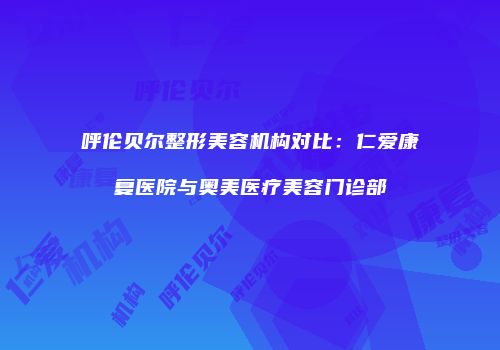 呼伦贝尔整形美容机构对比：仁爱康复医院与奥美医疗美容门诊部