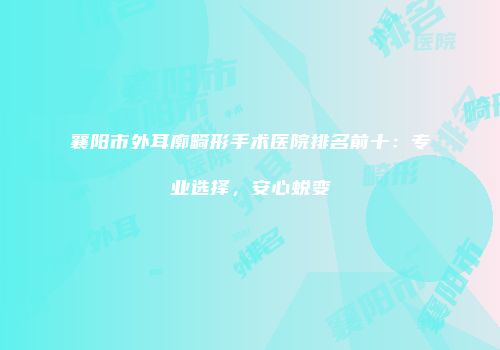 襄阳市外耳廓畸形手术医院排名前十：专业选择，安心蜕变