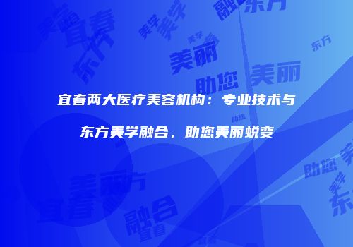 宜春两大医疗美容机构：专业技术与东方美学融合，助您美丽蜕变