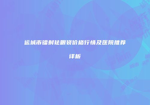 运城市镭射祛眼袋价格行情及医院推荐详析