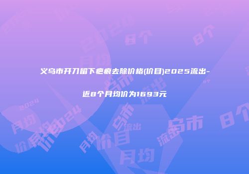 义乌市开刀留下疤痕去除价格(价目)2025流出-近8个月均价为1693元