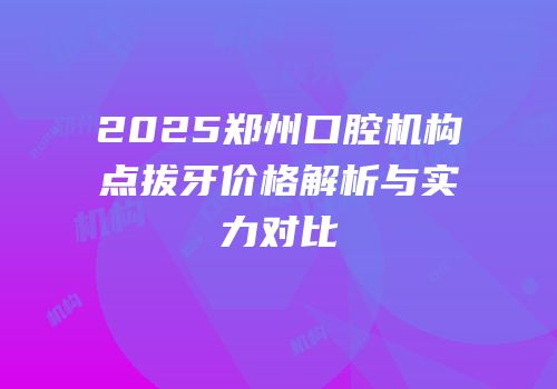 2025郑州口腔机构点拔牙价格解析与实力对比