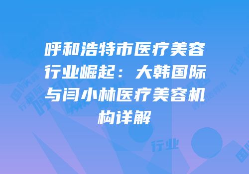 呼和浩特市医疗美容行业崛起：大韩国际与闫小林医疗美容机构详解