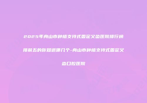 2025年舟山市种植支持式固定义齿医院排行榜排前五的你知道哪几个-舟山市种植支持式固定义齿口腔医院