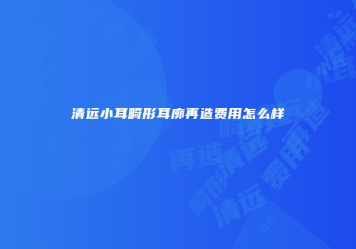清远小耳畸形耳廓再造费用怎么样