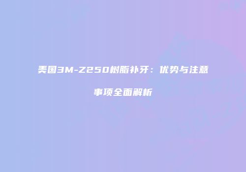 美国3M-Z250树脂补牙：优势与注意事项全面解析