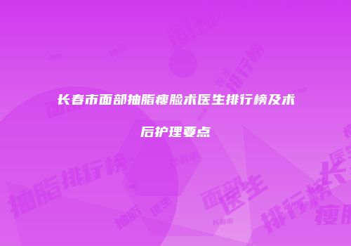 长春市面部抽脂瘦脸术医生排行榜及术后护理要点