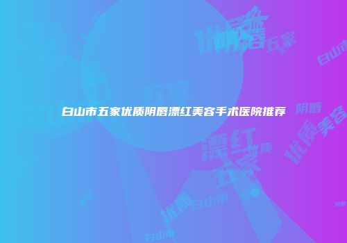 白山市五家优质阴唇漂红美容手术医院推荐