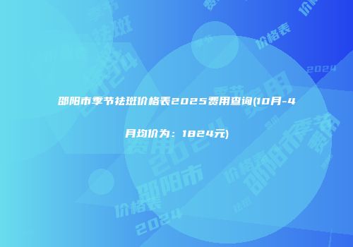 邵阳市季节祛斑价格表2025费用查询(10月-4月均价为：1824元)