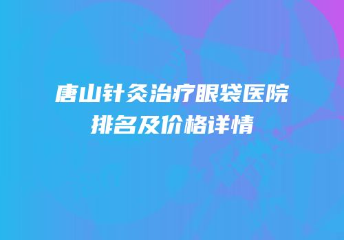 唐山针灸治疗眼袋医院排名及价格详情