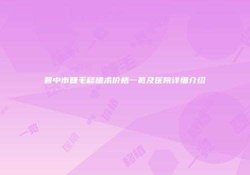 晋中市睫毛移植术价格一览及医院详细介绍