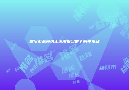 益阳市歪鼻纠正医院排名前十榜单揭晓