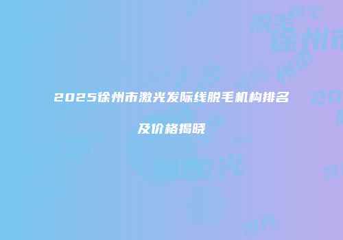 2025徐州市激光发际线脱毛机构排名及价格揭晓